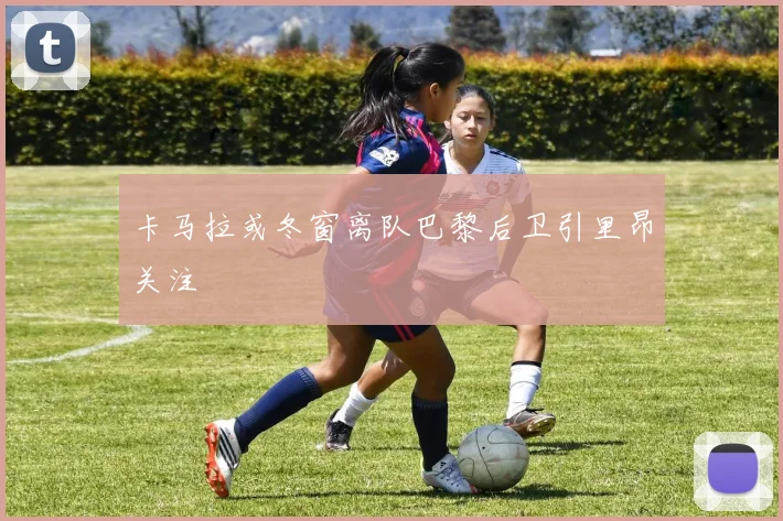 卡马拉或冬窗离队巴黎后卫引里昂关注