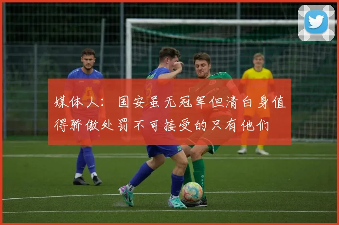 媒体人：国安虽无冠军但清白身值得骄傲处罚不可接受的只有他们