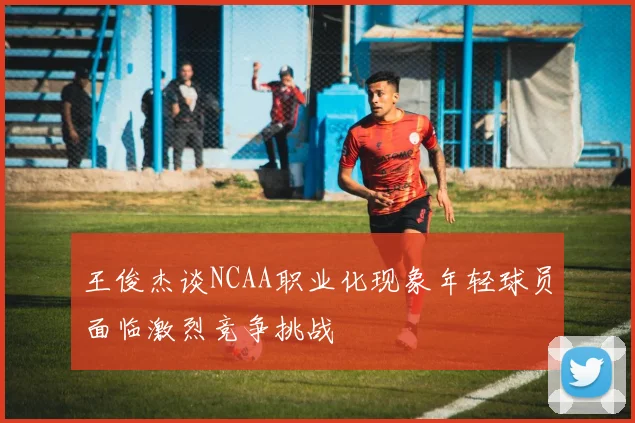 王俊杰谈NCAA职业化现象年轻球员面临激烈竞争挑战