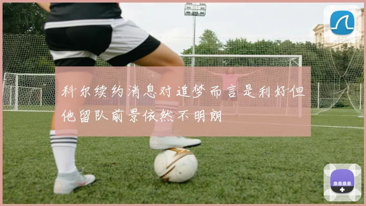 科尔续约消息对追梦而言是利好但他留队前景依然不明朗