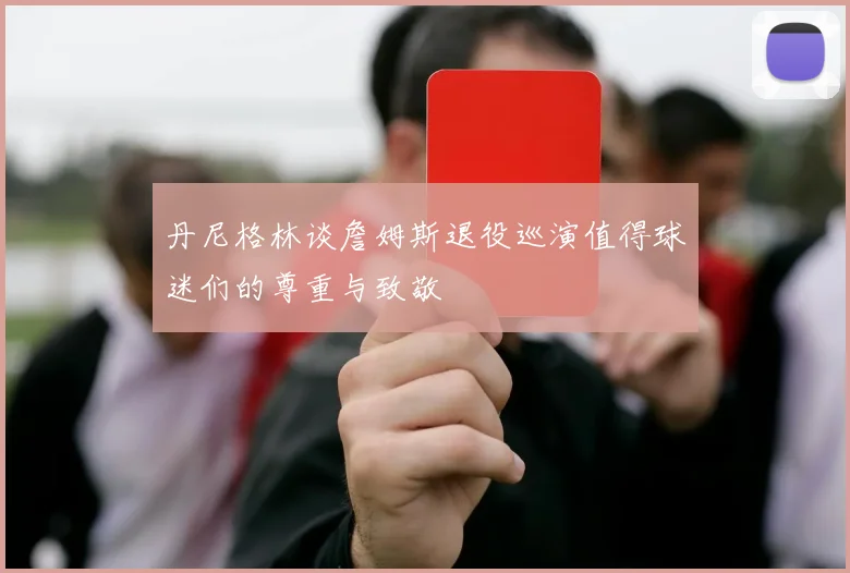 丹尼格林谈詹姆斯退役巡演值得球迷们的尊重与致敬