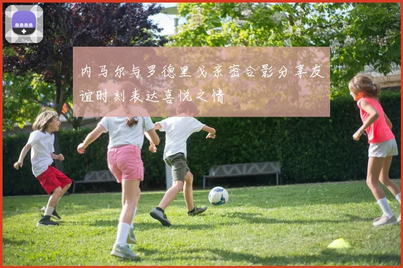 内马尔与罗德里戈亲密合影分享友谊时刻表达喜悦之情