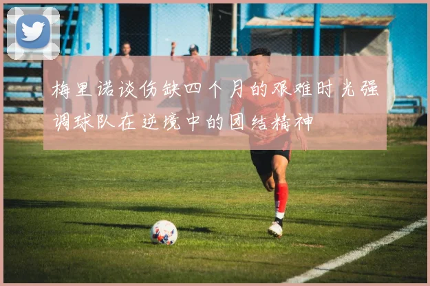 梅里诺谈伤缺四个月的艰难时光强调球队在逆境中的团结精神