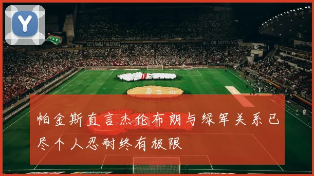 帕金斯直言杰伦布朗与绿军关系已尽个人忍耐终有极限