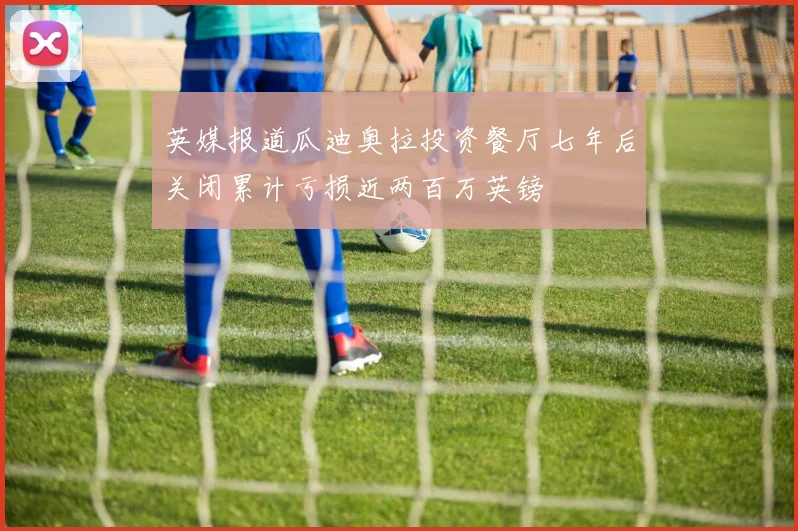 英媒报道瓜迪奥拉投资餐厅七年后关闭累计亏损近两百万英镑