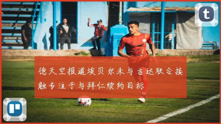 德天空报道埃贝尔未与吉达联合接触专注于与拜仁续约目标
