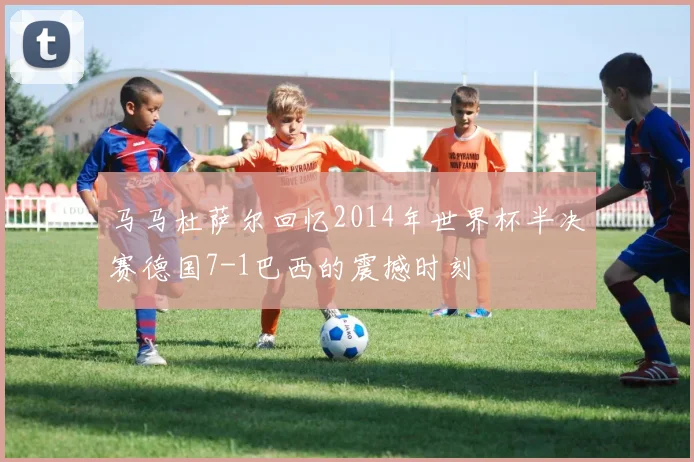 马马杜萨尔回忆2014年世界杯半决赛德国7-1巴西的震撼时刻