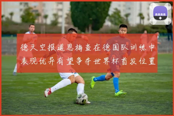 德天空报道恩梅查在德国队训练中表现优异有望争夺世界杯首发位置