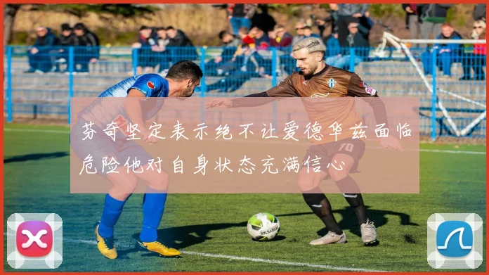 芬奇坚定表示绝不让爱德华兹面临危险他对自身状态充满信心