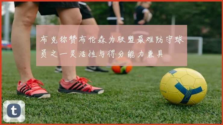 布克称赞布伦森为联盟最难防守球员之一灵活性与得分能力兼具