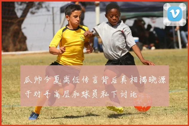 瓜帅今夏离任传言背后真相揭晓源于对手高层和球员私下讨论