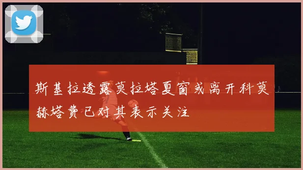 斯基拉透露莫拉塔夏窗或离开科莫赫塔费已对其表示关注
