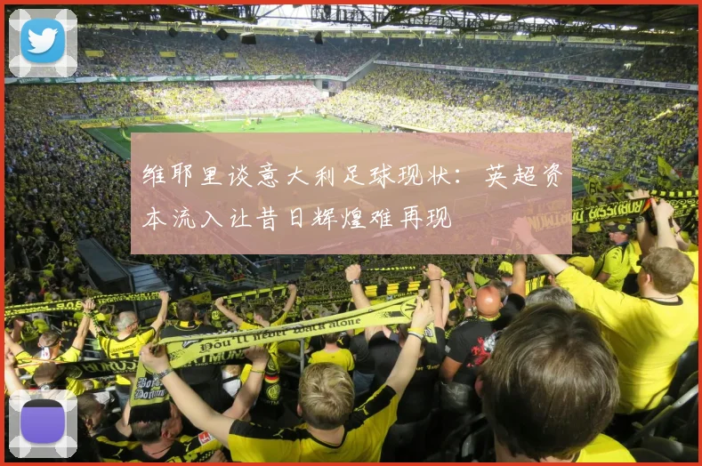 维耶里谈意大利足球现状:英超资本流入让昔日辉煌难再现