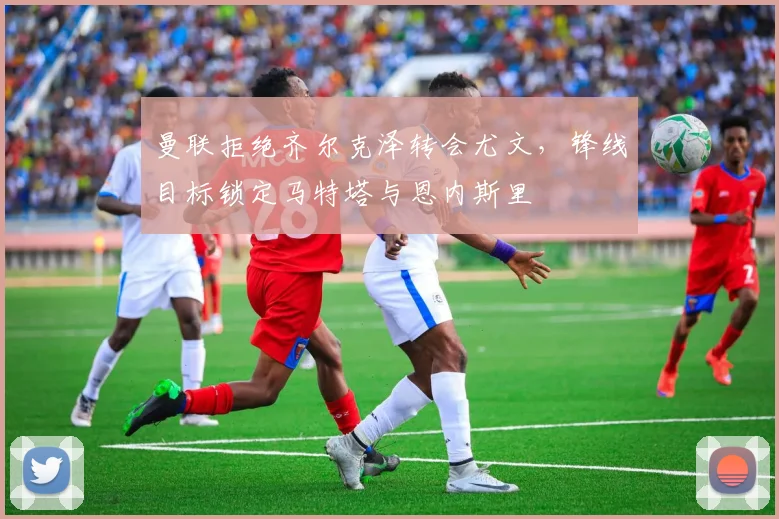 曼联拒绝齐尔克泽转会尤文，锋线目标锁定马特塔与恩内斯里