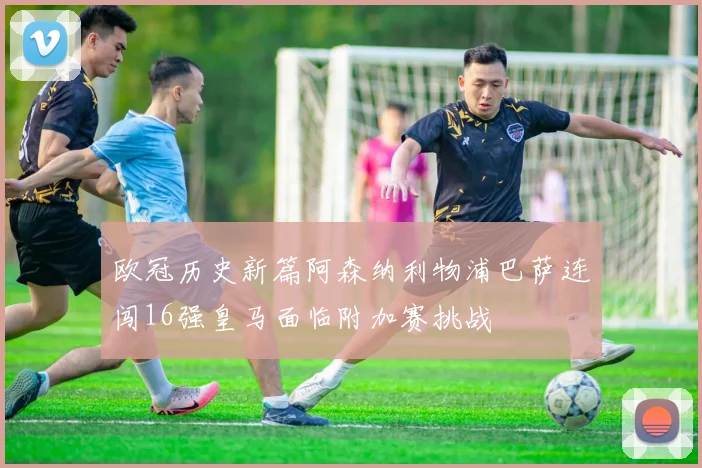 欧冠历史新篇阿森纳利物浦巴萨连闯16强皇马面临附加赛挑战
