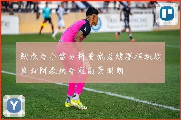 默森与小雷分析曼城后续赛程挑战看好阿森纳夺冠前景明朗
